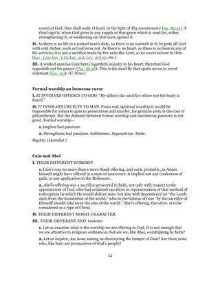 sound of God, they shall walk, O Lord, in the light of Thy countenance Psa_89:15). A
third sign is, when God gives in any supply of that grace which is sued for, either
strengthening it, or weakening sin that wars against it.
II. As there is no life in a wicked man’s duty, so there is no warmth in it; he puts off God
with cold dishes, such as God loves not. As there is no heart, so there is no heat in any of
his services; it is not a sacrifice made by fire unto the Lord, so no sweet savour to Him
(Lev_1:13; Lev_1:17; Lev_2:2; Lev_2:9-10, etc.).
III. A wicked man (as Cain here) regardeth iniquity in his heart, therefore God
regardeth not his prayer (Psa_66:18). This is the dead fly that spoils never so sweet
ointment (Ecc_9:1). (C. Ness.)
Formal worship an immense curse
I. IT INVOLVES OFFENCE TO GOD. “He abhors the sacrifice where not the heart is
found.”
II. IT INVOLVES CRUELTY TO MAN. From real, spiritual worship it would be
impossible for a man to pass to persecution and murder, for genuine piety is the root of
philanthropy. But the distance between formal worship and murderous passions is not
great. Formal worship—
1. Implies bad passions.
2. Strengthens bad passions. Selfishness. Superstition. Pride.
Bigotry. (Homilist.)
Cain and Abel
I. THEIR DIFFERENT WORSHIP.
1. Cain’s was no more than a mere thank offering, and such, probably, as Adam
himself might have offered in a state of innocence: it implied not any confession of
guilt, or any application to the Redeemer.
2. Abel’s offering was a sacrifice presented in faith, not only with respect to the
appointment of God, who had ordained sacrifices in representation of that method of
redemption by which He would deliver man, but also with dependence on “the Lamb
slain from the foundation of the world,” who in the fulness of time “by the sacrifice of
Himself should take away the sins of the world.” Abel’s offering, therefore, is to be
considered as a type of Christ.
II. THEIR DIFFERENT MORAL CHARACTER.
III. THEIR DIFFERENT END. Lessons:
1. Let us examine what is the worship we are offering to God. It is not enough that
we are attentive to religious ordinances; but are we, like Abel, worshipping by faith?
2. Let us inquire, Are none among us discovering the temper of Cain? Are there none
who, like him, are persecutors of God’s people?
34
 