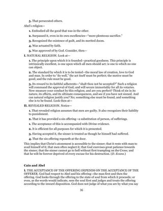 5. That persecuted others.
Abel’s religion—
1. Embodied all the good that was in the other.
2. Surpassed it, even in its own excellencies—“more plenteous sacrifice.”
3. Recognized the existence of guilt, and its merited doom.
4. Was actuated by faith.
5. Was approved of by God. Consider, then—
I. NATURAL RELIGION. Look at—
1. The principle upon which it is founded—practical goodness. This principle is
intrinsically excellent, is one upon which all men should act; is one to which no one
can object.
2. The standard by which it is to be tested—the moral law of creation, love to God
and man. In order to “do well,” the act itself must be perfect; the motive must be
good; and the rule must be good.
3. Its reward to its faithful adherents—“shalt thou not be accepted?” Such a religion
will command the approval of God; and will secure immortality for all its votaries.
Now measure your conduct by this religion; and are you perfect? Think of sin in its
nature, its effects, and its ultimate consequences, and see if you have not sinned. And
can natural religion justify you? No; something else must be found, and something
else is to be found. Look then at—
II. REVEALED RELIGION. Notice—
1. That revealed religion assumes that men are guilty. It also recognizes their liability
to punishment.
2. That it has provided a sin offering—a substitution of person, of sufferings.
1. The acceptance of this is accompanied with Divine evidence.
2. It is efficient for all purposes for which it is presented.
3. Having accepted it, the sinner is treated as though he himself had suffered.
4. That the sin offering reposeth at the door.
This implies that Christ’s atonement is accessible to the sinner; that it rests with man to
avail himself of it; that men often neglect it; that God exercises great patience towards
the sinner; that the sinner cannot go to hell without first trampling on the Cross; and
that he wilt be forever deprived of every excuse for his destruction. (D. Evans.)
Cain and Abel
I. THE ACCEPTANCE OF THE OFFERING DEPENDS ON THE ACCEPTANCE OF THE
OFFERER. God had respect to Abel and his offering—the man first and then the
offering. God looks through the offering to the state of soul from which it proceeds; or
even, as the words would indicate, sees the soul first and judges and treats the offering
according to the inward disposition. God does not judge of what you are by what you say
36
 