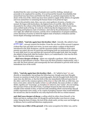 doubted that the outer coverings of animals were used for clothing. Animals are
presently to be employed for sacrifice. It is not beyond the bounds of probability that
animal food may have been used before the flood, as a partial compensation for the
desire of the tree of life, which may have been suited to supply all the defects of vegetable
and even animal fare in sustaining the human frame in its primeval vigor.
Man in his primitive state, then, was not a mere gatherer of acorns, a hunter, or a
nomad. He began with horticulture, the highest form of rural life. After the fall he
descended to the culture of the field and the tending of cattle; but still he had a home,
and a settled mode of living. It is only by a third step that he degenerates to the
wandering and barbarous state of existence. And only by the predominance of might
over right, the selfish lust of power, and the clever combinations of rampant ambition,
comes that form of society in which the highest state of barbaric civilization and the
lowest depth of bondage and misery meet.
CLARKE, "And she again bare his brother Abel - Literally, She added to bear
(‫ללדת‬ ‫ותסף‬ vattoseph laledeth) his brother. From the very face of this account it appears
evident that Cain and Abel were twins. In most cases where a subject of this kind is
introduced in the Holy Scriptures, and the successive births of children of the same
parents are noted, the acts of conceiving and bringing forth are mentioned in reference
to each child; here it is not said that she conceived and brought forth Abel, but simply
she added to bring forth Abel his brother; that is, as I understand it, Cain was the first-
born, Abel, his twin brother, came next.
Abel was a keeper of sheep - Adam was originally a gardener, Abel a shepherd,
and Cain an agriculturist or farmer. These were the three primitive employments, and, I
may add, the most rational, and consequently the best calculated to prevent strife and an
immoderate love of the world.
GILL, "And she again bare his brother Abel,.... Or "added to bare" (y), not
directly or immediately, but perhaps the following year; though some have thought,
because no mention is made of her conceiving again, that she brought forth Abel at the
same time she did Cain, or that the birth of the one immediately followed upon that of
the other: and it is the common opinion of the Jews (z) that with Abel, as with Cain, was
born a twin sister, whom the Arabic writers (a) call Lebuda: the name of Abel, or rather
Hebel, signifies not "mourning", as Josephus (b) observes, but "vanity", Eve not making
that account of him as she did of Cain; or perhaps because by this time she became
sensible of her mistake in him, or had met with something which convinced her that all
earthly enjoyments were vanity; or by a spirit of prophecy foresaw what would befall this
her second son, that he should be very early deprived of his life in a violent manner:
and Abel was a keeper of sheep: a calling which he either chose himself, or his
father put him to, and gave him; for though he and his brother were born to a large
estate, being the heirs of Adam, the lord of the whole earth, yet they were not brought up
in idleness, but in useful and laborious employments:
but Cain was a tiller of the ground: of the same occupation his father was, and he
41
 