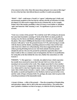 of no concern to the writer. Does this mean sheep and goats were eaten at this stage?
In view of the fact that Abel offered them in sacrifice it would seem probable.
“Hebel” - ‘Abel’ - could mean a ‘breath’ or ‘vapour’, indicating man’s frailty and
unconsciously prophetic of the fact that he will have his life cut off before it is fully
developed. It is often used to suggest the brevity of human life, see for example
Psalms 144:4. But another possibility is that it is from a word similar to Akkadian
‘aplu’ and Sumerian ‘ibila’ meaning ‘a son’. No significance is given to it in the
account.
“Cain was a worker of the ground.” We avoid the word ‘till’ as being too advanced,
but some kind of primitive assisting of ‘herbs of the field’ is in mind, possibly by
tearing away the thorns and thistles, although it may only have in mind gathering
the plants. Thus man is fulfilling his functions to have dominion over the animals
(Genesis 1:28) and to ‘work’ the ground (Genesis 3:17-19), and is having to wrestle
with the thorns and the thistles, something unknown in Eden where all the food
came from trees which were self-producing. It has been suggested that the story
reflects growing ill feeling between one who feeds animals from the ground
(shepherd) and one who uses the ground for production (agriculturalist). Later
times would see this as a common cause of antagonism, but there is no justification
for seeing this as the idea behind the story here. Rather the connections are with
Genesis 3.
WHEDON, " 2. She again bare — Literally, she added to bear; which expression
has usually been construed to mean that Cain and Abel were twins; but such
meaning is not necessarily in the words. They simply mean that Eve bore another
son. Nor is it necessary to suppose that Abel was born next after Cain; between the
two, Adam and Eve may have begotten many sons and daughters. Genesis 5:4. The
name Abel, (which means a breath, a vapour, vanity, or nothingness,) suggests that
the mother, so joyful and hopeful over her firstborn, had now perceived her error,
and the vanity of hopes of human birth. Or, perhaps, the name Abel was given with
a fearful presentiment of his lamentable death.
A keeper of sheep… a tiller of the ground — Thus the occupations of shepherding
and agriculture appear side by side in this most ancient history. The notion that
man’s primitive condition was that of savagery, in which he lived by hunting, and
49
 