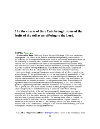 3 In the course of time Cain brought some of the
fruits of the soil as an offering to the Lord.
BARNES, "Gen_4:3
At the end of days. - This may denote the end of the week, of the year, or of some
longer period. The season of the year was probably the ingathering, when the fruits of
the earth and the firstlings of the flock would come in, and when it was not unnatural for
the first family to celebrate with a subdued thankfulness the anniversary of their
creation. And the present occasion seems to have been the time when Cain and Habel,
have arrived at the years of discretion and self-dependence, solemnly come forward with
their first voluntary offerings to the Lord. Hitherto they may have come under their
parents, who were then the actual offerers. Now they come on their own account.
Here, accordingly, we ascend from the secular to the eternal. We find a church in the
primeval family. If Cain and Habel offer to God, we may imagine it was the habit of their
parents, and has descended to them with all the sanction of parental example. But we
may not venture to affirm this in all its extent. Parental example they no doubt had, in
some respects; but whether Adam and Eve had yet ascended so far from the valley of
repentance and humiliation as to make bold to offer anything to the Lord, admits of
question. Right feeling in the first offenders would make the confidence of faith very
slow of growth. It is even more natural for their children, being one remove from the
actual transgressors, to make the first essay to approach God with an offering.
Cain brings of the fruits of the soil. We cannot say this was the mere utterance of
nature giving thanks to the Creator for his benefits, and acknowledging that all comes
from him, and all is due to him. History, parental instruction, and possibly example,
were also here to give significance to the act. The offering is also made to Yahweh, the
author of nature, of revelation, and now, in man’s fallen state, of grace. There is no
intimation in this verse of the state of Cain’s feelings toward God. And there is only a
possible hint, in the “coats of skin,” in regard to the outward form of offering that would
be acceptable. We must not anticipate the result.
CLARKE, "In process of time - ‫ימים‬ ‫מקץ‬ mikkets yamim, at the end of days. Some
52
 