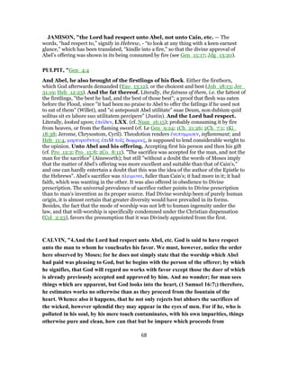 JAMISON, "the Lord had respect unto Abel, not unto Cain, etc. — The
words, “had respect to,” signify in Hebrew, - “to look at any thing with a keen earnest
glance,” which has been translated, “kindle into a fire,” so that the divine approval of
Abel’s offering was shown in its being consumed by fire (see Gen_15:17; Jdg_13:20).
PULPIT, "Gen_4:4
And Abel, he also brought of the firstlings of his flock. Either the firstborn,
which God afterwards demanded (Exo_13:12), or the choicest and best (Job_18:13; Jer_
31:19; Heb_12:23). And the fat thereof. Literally, the fatness of them, i.e. the fattest of
the firstlings, "the best he had, and the best of those best"; a proof that flesh was eaten
before the Flood, since "it had been no praise to Abel to offer the fatlings if he used not
to eat of them" (Willet), and "si anteposuit Abel utilitate" suae Deum, non dubium quid
solitus sit ex labore suo utilitatem percipere" (Justin). And the Lord had respect.
Literally, looked upon; ἐπεῖδεν, LXX. (cf. Num_16:15); probably consuming it by fire
from heaven, or from the flaming sword (cf. Le Gen_9:24; 1Ch_21:26; 2Ch_7:1; 1Ki_
18:38; Jerome, Chrysostom, Cyril). Theodotion renders ἐνεπυμρισεν, inflammant; and
Heb_11:4, μαρτυροῦντος ἐπιΜ τοῖς δωμροις, is supposed to lend considerable weight to
the opinion. Unto Abel and his offering. Accepting first his person and then his gift
(cf. Pro_12:2; Pro_15:8; 2Co_8:12). "The sacrifice was accepted for the man, and not the
man for the sacrifice" (Ainsworth); but still "without a doubt the words of Moses imply
that the matter of Abel’s offering was more excellent and suitable than that of Cain’s,"
and one can hardly entertain a doubt that this was the idea of the author of the Epistle to
the Hebrews". Abel’s sacrifice was πλειμονα, fuller than Cain’s; it had more in it; it had
faith, which was wanting in the other. It was also offered in obedience to Divine
prescription. The universal prevalence of sacrifice rather points to Divine prescription
than to man’s invention as its proper source. Had Divine worship been of purely human
origin, it is almost certain that greater diversity would have prevailed in its forms.
Besides, the fact that the mode of worship was not left to human ingenuity under the
law, and that will-worship is specifically condemned under the Christian dispensation
(Col_2:23), favors the presumption that it was Divinely appointed from the first.
CALVIN, "4.And the Lord had respect unto Abel, etc. God is said to have respect
unto the man to whom he vouchsafes his favor. We must, however, notice the order
here observed by Moses; for he does not simply state that the worship which Abel
had paid was pleasing to God, but he begins with the person of the offerer; by which
he signifies, that God will regard no works with favor except those the doer of which
is already previously accepted and approved by him. And no wonder; for man sees
things which are apparent, but God looks into the heart, (1 Samuel 16:7;) therefore,
he estimates works no otherwise than as they proceed from the fountain of the
heart. Whence also it happens, that he not only rejects but abhors the sacrifices of
the wicked, however splendid they may appear in the eyes of men. For if he, who is
polluted in his soul, by his mere touch contaminates, with his own impurities, things
otherwise pure and clean, how can that but be impure which proceeds from
68
 