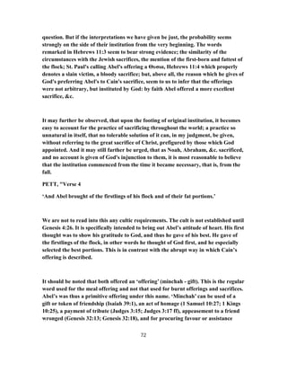 question. But if the interpretations we have given be just, the probability seems
strongly on the side of their institution from the very beginning. The words
remarked in Hebrews 11:3 seem to bear strong evidence; the similarity of the
circumstances with the Jewish sacrifices, the mention of the first-born and fattest of
the flock; St. Paul's calling Abel's offering a Θυσια, Hebrews 11:4 which properly
denotes a slain victim, a bloody sacrifice; but, above all, the reason which he gives of
God's preferring Abel's to Cain's sacrifice, seem to us to infer that the offerings
were not arbitrary, but instituted by God: by faith Abel offered a more excellent
sacrifice, &c.
It may further be observed, that upon the footing of original institution, it becomes
easy to account for the practice of sacrificing throughout the world; a practice so
unnatural in itself, that no tolerable solution of it can, in my judgment, be given,
without referring to the great sacrifice of Christ, prefigured by those which God
appointed. And it may still farther be urged, that as Noah, Abraham, &c. sacrificed,
and no account is given of God's injunction to them, it is most reasonable to believe
that the institution commenced from the time it became necessary, that is, from the
fall.
PETT, "Verse 4
‘And Abel brought of the firstlings of his flock and of their fat portions.’
We are not to read into this any cultic requirements. The cult is not established until
Genesis 4:26. It is specifically intended to bring out Abel’s attitude of heart. His first
thought was to show his gratitude to God, and thus he gave of his best. He gave of
the firstlings of the flock, in other words he thought of God first, and he especially
selected the best portions. This is in contrast with the abrupt way in which Cain’s
offering is described.
It should be noted that both offered an ‘offering’ (minchah - gift). This is the regular
word used for the meal offering and not that used for burnt offerings and sacrifices.
Abel’s was thus a primitive offering under this name. ‘Minchah’ can be used of a
gift or token of friendship (Isaiah 39:1), an act of homage (1 Samuel 10:27; 1 Kings
10:25), a payment of tribute (Judges 3:15; Judges 3:17 ff), appeasement to a friend
wronged (Genesis 32:13; Genesis 32:18), and for procuring favour or assistance
72
 