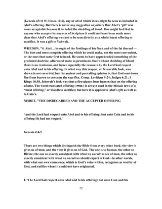 (Genesis 43:11 ff; Hosea 10:6), any or all of which ideas might be seen as included in
Abel’s offering. But there is never any suggestion anywhere that Abel’s ‘gift’ was
more acceptable because it included the shedding of blood. One might feel that to
anyone who accepts the nuances of Scripture it could not have been made more
clear that Abel’s offering was not to be seen directly as a whole burnt offering or
sacrifice. It was a gift to Yahweh.
WHEDON, "4. Abel… brought of the firstlings of his flock and of the fat thereof —
The best and most complete offering which he could make, not the most convenient,
or the ones that came first to hand. He seems to have apprehended something of the
profound doctrine, afterward made so prominent, that without shedding of blood
there is no remission, and hence especially the reason why the Lord had respect
unto Abel and to his offering. In what way this respect, or favourable look, was
shown is not recorded, but the ancient and prevailing opinion is, that God sent down
fire from heaven to consume the sacrifice. Comp. Leviticus 9:24; Judges 6:21; 1
Kings 18:38. Jehovah’s look was thus a fire-glance from heaven that set the offering
aflame. The word translated offering ( ‫מנחה‬ ) is always used in the Mosaic laws of a
“meat offering,” or bloodless sacrifice; but here it is applied to Abel’s gift as well as
to Cain’s.
NISBET, "THE DISREGARDED AND THE ACCEPTED OFFERING
‘And the Lord had respect unto Abel and to his offering: but unto Cain and to his
offering He had not respect.’
Genesis 4:4-5
There are two things which distinguish the Bible from every other book: the view it
gives us of man, and the view it gives us of God. The one is so human, the other so
Divine; the one so exactly consistent with what we ourselves see of man, the other so
exactly consistent with what we ourselves should expect in God—in other words,
with what our own conscience, which is God’s voice within, recognises as worthy of
God, and ratifies where it could not have originated.
I. ‘The Lord had respect unto Abel and to his offering: but unto Cain and his
73
 