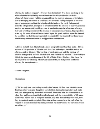 offering He had not respect.’—Whence this distinction? Was there anything in the
material of the two offerings which made the one acceptable and the other
offensive? Have we any right to say, apart from the express language of Scripture,
that by bringing an animal in sacrifice Abel showed a clear perception of the true
way of atonement, and that by bringing of the fruits of the earth Cain proved
himself a self-justifier, a despiser of propitiation? In the absence of express guidance
we dare not assert with confidence that it was in the material of the two offerings
that God saw the presence or the absence of an acceptable principle. In proportion
as we lay the stress of the difference more upon the spirit and less upon the form of
the sacrifice, we shall be more certainly warranted by the inspired word and more
immediately within the reach of its application to ourselves.
II. It was by faith that Abel offered a more acceptable sacrifice than Cain.—It was
because of the presence of faith in Abel that God had respect unto him and to his
offering. And so it is now. The worship of one is accepted and the worship of
another disregarded, because one has faith and another has no faith. The worship of
faith is the concentrated energy of the life of faith. Where God sees this, there He
has respect to our offering; where God sees not this, to that person and to his
offering He has not respect.
—Dean Vaughan.
Illustrations
(1) We are only told concerning two of Adam’s sons, the first two, but there were
doubtless other sons and daughters born to them during the years in which Cain
and Abel were growing up to their manhood. These two men are introduced to us
when they had begun to act independently, and took the responsibility of life upon
themselves. Before this, in religious matters, they had done as they were told, now
they began to do as they wished. Show that a time comes when, for each of us, the
religion of association must be made personal; we must ‘choose for ourselves whom
we will serve.’
74
 