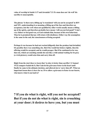 value of worship in Isaiah 1:17 and Jeremiah 7:5. If a man does not ‘do well’ his
sacrifice is unacceptable.
The phrase ‘is there not a lifting up’ is translated ‘will you not be accepted’ in RSV
and NIV, understanding it as meaning a lifting up of the face and therefore an
acceptance, but the verb when not qualified by other words usually means a lifting
up of the spirits, and therefore probably here means ‘will you not feel good?’ Cain’s
very failure to feel good was, as God reminds him, because of his own behaviour.
Thus he is promised that joy will return with obedience. Either way the assumption
is the same in the end, the consciousness of being accepted.
Perhaps it was because he had not worked diligently that the produce had dwindled.
Or possibly there was something else. But if he would but behave rightly, then his
offering would be accepted, and he would prosper. But if he continued as he was,
then sin, which sat couching outside his tent like a wild animal waiting for its prey
(a vivid picture), would seize him and carry him off.
Right from the start then we learn that ‘to obey is better than sacrifice’ (1 Samuel
15:22 compare Isaiah 66:3). But Cain let his grievance fester in his heart until
finally he came to his ultimate decision, and allowed sin to ‘carry him off’. What an
important lesson there is here for us. If we allow a grievance to fester in our hearts,
who knows what it can lead to?
7 If you do what is right, will you not be accepted?
But if you do not do what is right, sin is crouching
at your door; it desires to have you, but you must
87
 