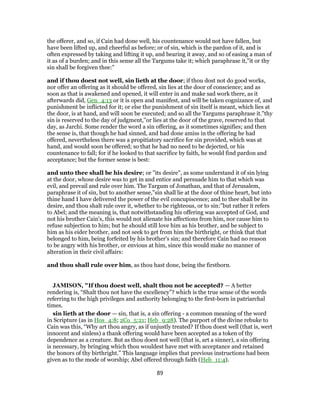 the offerer, and so, if Cain had done well, his countenance would not have fallen, but
have been lifted up, and cheerful as before; or of sin, which is the pardon of it, and is
often expressed by taking and lifting it up, and bearing it away, and so of easing a man of
it as of a burden; and in this sense all the Targums take it; which paraphrase it,"it or thy
sin shall be forgiven thee:"
and if thou doest not well, sin lieth at the door; if thou dost not do good works,
nor offer an offering as it should be offered, sin lies at the door of conscience; and as
soon as that is awakened and opened, it will enter in and make sad work there, as it
afterwards did, Gen_4:13 or it is open and manifest, and will be taken cognizance of, and
punishment be inflicted for it; or else the punishment of sin itself is meant, which lies at
the door, is at hand, and will soon be executed; and so all the Targums paraphrase it."thy
sin is reserved to the day of judgment,''or lies at the door of the grave, reserved to that
day, as Jarchi. Some render the word a sin offering, as it sometimes signifies; and then
the sense is, that though he had sinned, and had done amiss in the offering he had
offered, nevertheless there was a propitiatory sacrifice for sin provided, which was at
hand, and would soon be offered; so that he had no need to be dejected, or his
countenance to fall; for if he looked to that sacrifice by faith, he would find pardon and
acceptance; but the former sense is best:
and unto thee shall be his desire; or "its desire", as some understand it of sin lying
at the door, whose desire was to get in and entice and persuade him to that which was
evil, and prevail and rule over him. The Targum of Jonathan, and that of Jerusalem,
paraphrase it of sin, but to another sense,"sin shall lie at the door of thine heart, but into
thine hand I have delivered the power of the evil concupiscence; and to thee shall be its
desire, and thou shalt rule over it, whether to be righteous, or to sin:''but rather it refers
to Abel; and the meaning is, that notwithstanding his offering was accepted of God, and
not his brother Cain's, this would not alienate his affections from him, nor cause him to
refuse subjection to him; but he should still love him as his brother, and be subject to
him as his eider brother, and not seek to get from him the birthright, or think that that
belonged to him, being forfeited by his brother's sin; and therefore Cain had no reason
to be angry with his brother, or envious at him, since this would make no manner of
alteration in their civil affairs:
and thou shall rule over him, as thou hast done, being the firstborn.
JAMISON, "If thou doest well, shalt thou not be accepted? — A better
rendering is, “Shalt thou not have the excellency”? which is the true sense of the words
referring to the high privileges and authority belonging to the first-born in patriarchal
times.
sin lieth at the door — sin, that is, a sin offering - a common meaning of the word
in Scripture (as in Hos_4:8; 2Co_5:21; Heb_9:28). The purport of the divine rebuke to
Cain was this, “Why art thou angry, as if unjustly treated? If thou doest well (that is, wert
innocent and sinless) a thank offering would have been accepted as a token of thy
dependence as a creature. But as thou doest not well (that is, art a sinner), a sin offering
is necessary, by bringing which thou wouldest have met with acceptance and retained
the honors of thy birthright.” This language implies that previous instructions had been
given as to the mode of worship; Abel offered through faith (Heb_11:4).
89
 