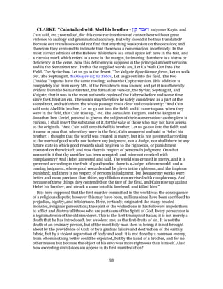 CLARKE, "Cain talked with Abel his brother - ‫קין‬ ‫ויאמר‬ vaiyomer Kayin, and
Cain said, etc.; not talked, for this construction the word cannot bear without great
violence to analogy and grammatical accuracy. But why should it be thus translated?
Because our translators could not find that any thing was spoken on the occasion; and
therefore they ventured to intimate that there was a conversation, indefinitely. In the
most correct editions of the Hebrew Bible there is a small space left here in the text, and
a circular mark which refers to a note in the margin, intimating that there is a hiatus or
deficiency in the verse. Now this deficiency is supplied in the principal ancient versions,
and in the Samaritan text. In this the supplied words are, Let Us Walk Out Into The
Field. The Syriac has, Let us go to the desert. The Vulgate Egrediamur foras, Let us walk
out. The Septuagint, Διελθωμεν εις το πεδον, Let us go out into the field. The two
Chaldee Targums have the same reading; so has the Coptic version. This addition is
completely lost from every MS. of the Pentateuch now known; and yet it is sufficiently
evident from the Samaritan text, the Samaritan version, the Syriac, Septuagint, and
Vulgate, that it was in the most authentic copies of the Hebrew before and some time
since the Christian era. The words may therefore be safely considered as a part of the
sacred text, and with them the whole passage reads clear and consistently: “And Cain
said unto Abel his brother, Let us go out into the field: and it came to pass, when they
were in the field, that Cain rose up,” etc. The Jerusalem Targum, and the Targum of
Jonathan ben Uzziel, pretend to give us the subject of their conversation: as the piece is
curious, I shall insert the substance of it, for the sake of those who may not have access
to the originals. “And Cain said unto Hebel his brother, Let us go out into the field; and
it came to pass that, when they were in the field, Cain answered and said to Hebel his
brother, I thought that the world was created in mercy, but it is not governed according
to the merit of good works nor is there any judgment, nor a Judge, nor shall there be any
future state in which good rewards shall be given to the righteous, or punishment
executed on the wicked; and now there is respect of persons in judgment. On what
account is it that thy sacrifice has been accepted, and mine not received with
complacency? And Hebel answered and said, The world was created in mercy, and it is
governed according to the fruit of good works; there is a Judge, a future world, and a
coming judgment, where good rewards shall be given to the righteous, and the impious
punished; and there is no respect of persons in judgment; but because my works were
better and more precious than thine, my oblation was received with complacency. And
because of these things they contended on the face of the field, and Cain rose up against
Hebel his brother, and struck a stone into his forehead, and killed him.”
It is here supposed that the first murder committed in the world was the consequence
of a religious dispute; however this may have been, millions since have been sacrificed to
prejudice, bigotry, and intolerance. Here, certainly, originated the many-headed
monster, religious persecution; the spirit of the wicked one in his followers impels them
to afflict and destroy all those who are partakers of the Spirit of God. Every persecutor is
a legitimate son of the old murderer. This is the first triumph of Satan; it is not merely a
death that he has introduced, but a violent one, as the first-fruits of sin. It is not the
death of an ordinary person, but of the most holy man then in being; it is not brought
about by the providence of God, or by a gradual failure and destruction of the earthly
fabric, but by a violent separation of body and soul; it is not done by a common enemy,
from whom nothing better could be expected, but by the hand of a brother, and for no
other reason but because the object of his envy was more righteous than himself. Alas!
how exceeding sinful does sin appear in its first manifestation!
98
 