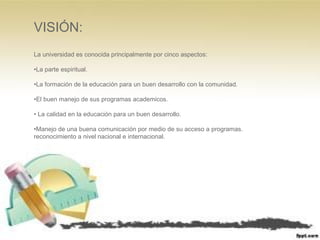 VISIÓN:
La universidad es conocida principalmente por cinco aspectos:
•La parte espiritual.
•La formación de la educación para un buen desarrollo con la comunidad.
•El buen manejo de sus programas academicos.
• La calidad en la educación para un buen desarrollo.
•Manejo de una buena comunicación por medio de su acceso a programas.
reconocimiento a nivel nacional e internacional.
 
