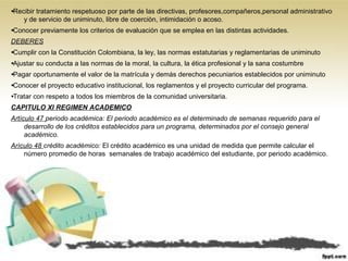 •Recibir tratamiento respetuoso por parte de las directivas, profesores,compañeros,personal administrativo
y de servicio de uniminuto, libre de coerciòn, intimidación o acoso.
•Conocer previamente los criterios de evaluación que se emplea en las distintas actividades.
DEBERES
•Cumplir con la Constitución Colombiana, la ley, las normas estatutarias y reglamentarias de uniminuto
•Ajustar su conducta a las normas de la moral, la cultura, la ética profesional y la sana costumbre
•Pagar oportunamente el valor de la matrícula y demás derechos pecuniarios establecidos por uniminuto
•Conocer el proyecto educativo institucional, los reglamentos y el proyecto curricular del programa.
•Tratar con respeto a todos los miembros de la comunidad universitaria.
CAPITULO XI REGIMEN ACADEMICO
Artículo 47 periodo académica: El periodo académico es el determinado de semanas requerido para el
desarrollo de los créditos establecidos para un programa, determinados por el consejo general
académico.
Arìculo 48 crédito académico: El crédito académico es una unidad de medida que permite calcular el
número promedio de horas semanales de trabajo académico del estudiante, por periodo académico.
 