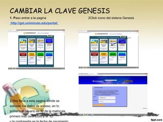 CAMBIAR LA CLAVE GENESIS
1. Paso entrar a la pagina 2Click icono del sistena Genesis
http://gst.uniminuto.edu/portal/
3 Nos lleva a esta pagina donde se
solicitan los datos de acceso, en lo
primero el usuario es ID de la matricula,
primero tres cero (000) y el ID.
 