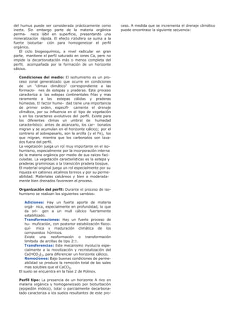 del humus puede ser considerada prácticamente como
inerte. Sin embargo parte de la materia orgánica
perma- nece lábil en superficie, presentando una
mineralización rápida. El efecto rizósfera se suma a la
fuerte bioturba- ción para homogeneizar el perfil
orgánico.
El ciclo biogeoquímico, a nivel radicular en gran
parte, mantiene el perfil saturado en iones Ca, pero no
impide la decarbonatación más o menos completa del
perfil, acompañada por la formación de un horizonte
cálcico.
Condiciones del medio: El isohumismo es un pro-
ceso zonal generalizado que ocurre en condiciones
de un "climax climático" correspondiente a las
formacio- nes de estepas y praderas. Este proceso
caracteriza a las estepas continentales frías y mas
raramente a las estepas cálidas y praderas
húmedas. El factor hume- dad tiene una importancia
de primer orden, especifi- camente el drenaje
climático, por su influencia en el tipo de vegetación
y en los caracteres evolutivos del perfil. Existe para
los diferentes climas un umbral de humedad
característico: antes de alcanzarlo, los car- bonatos
migran y se acumulan en el horizonte cálcico; por el
contrario al sobrepasarlo, son la arcilla (y el Fe), los
que migran, mientra que los carbonatos son lava-
dos fuera del perfil.
La vegetación juega un rol muy importante en el iso-
humismo, especialmente por la incorporación interna
de la materia orgánica por medio de sus raíces faci-
culadas. La vegetación características es la estepa y
praderas graminosas o la transición pradera bosque.
El material original juega un rol especialmente por su
riqueza en cationes alcalinos terreos y por su perme-
abilidad. Materiales calcáreos y bien a moderada-
mente bien drenados favorecen el proceso.
Organización del perfil: Durante el proceso de iso-
humismo se realizan los siguientes cambios:
Adiciones: Hay un fuerte aporte de materia
orgá- nica, especialmente en profundidad, lo que
da ori- gen a un mull cálcico fuertemente
estabilizado.
Transformaciones: Hay un fuerte proceso de
hu- muficación, con posterior estabilización físico-
quí- mica y maduración climática de los
compuestos húmicos.
Existe una neoformación o transformación
limitada de arcillas de tipo 2:1.
Transferencias: Este mecanismo involucra espe-
cialmente a la movilización y recristalización del
Ca(HCO3)2, para diferenciar un horizonte cálcico.
Remociones: Bajo buenas condiciones de perme-
abilidad se produce la remoción total de las sales
mas solubles que el CaCO3.
El suelo se encuentra en la fase 2 de Polinov.
Perfil tipo: La presencia de un horizonte A rico en
materia orgánica y homogeneizado por bioturbación
(epipedón mólico), total o parcialmente decarbona-
tado caracteriza a los suelos resultantes de este pro-
ceso. A medida que se incrementa el drenaje climático
puede encontrase la siguiente secuencia:
 