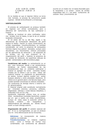 A Ck - A Ak Ck - A Bwk
C A Bw Ck - A Bt Ck - A
Bt C
En la medida en que el régimen hídrico se torna
más húmedo, al proceso de isohumismo puede
superpo- nérsele la brunificación y el lessivage.
VERTISOLISACIÓN
El proceso de vertisolización se produce también
en regiones con climas contrastantes, pero a
diferencia del isohumismo, de tipo subtropical o
tropical.
Además se localizan en sitios confinados, sobre
ma- teriales ricos en bases, lo que le da un carácter
localizado (intrazonal).
El rol piloto del Ca (y del Mg), ligado a las
alternancias de humectación desecación del perfil
explica la neofor- mación (a veces conservación) de
arcillas expandibles (montmorillonitas), en cantidad
considerable, así como la presencia de compuestos
húmicos negros muy policon- densados, aunque poco
abundantes. Los movimientos vérticos provocados
por las alternancias de retracción y de expansión de
las arcillas, son los que producen la ho-
mogeneización del perfil y explican la presencia de
las grietas de retracción, de superficies oblicuas de
presión (slickensides) y del microrelieve gilgai.
Condiciones del medio: La vertisolización es un
pro- ceso intrazonal, donde a las características
climáticas de fuerte estacionalidad de las
precipitaciones bajo un ambiente subtropical o
tropical se agregan los condi- cionantes locales
creados por el relieve o por la natu- raleza del
material original. La vegetación es generalmente
de pastos, aunque algunos pueden pre- sentar
bosques abiertos y otros arbustales desérticos. El
relieve es en general plano o de llanuras bajas, pero
pueden también encontrase en relieves ondulados.
Las condiciones de drenaje interno o externo son
en general pobres.
El material original está constituido normalmente
por minerales (olivinos, piroxenos, anfiboles,
plagioclasas cálcicas) y rocas básicas (basaltos), o
materiales ricos en Ca y Mg.
Igualmente materiales madres ricos en arcillas
mont- morilloníticas (vertisoles litomorfos), pueden
dar ori- gen a suelos con estas características,
aunque en estos casos la evolución vértica no
necesita condicio- nes topográficas y
edafoclimáticas tan definidas, pu- diendo incluso
existir un buen drenaje externo.
Organización del perfil: El carácter esencial del
per- fil es su homogeneidad, ya que se produce
una mí- nima diferenciación de los horizontes.
Adiciones: La incorporación de materia
orgánica es moderada.
Transformaciones: La materia orgánica
evolu- ciona a formas de humus muy
condensadas. Las condiciones de alteración
ocurren en un medio rico en bases favorable para
la neosíntesis y la conser- vación de arcillas
expandibles tipo 2:1. Las pedo- turbaciones de
carácter físico (movimientos de
 