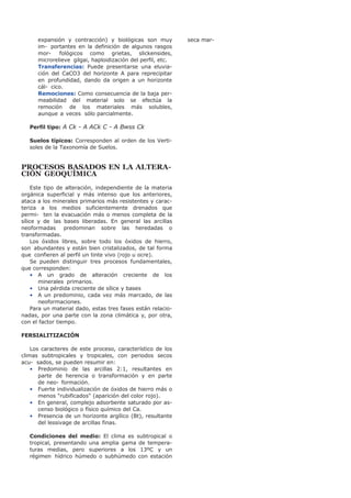 expansión y contracción) y biológicas son muy
im- portantes en la definición de algunos rasgos
mor- fológicos como grietas, slickensides,
microrelieve gilgai, haploidización del perfil, etc.
Transferencias: Puede presentarse una eluvia-
ción del CaCO3 del horizonte A para reprecipitar
en profundidad, dando da origen a un horizonte
cál- cico.
Remociones: Como consecuencia de la baja per-
meabilidad del material solo se efectúa la
remoción de los materiales más solubles,
aunque a veces sólo parcialmente.
Perfil tipo: A Ck - A ACk C - A Bwss Ck
Suelos típicos: Corresponden al orden de los Verti-
soles de la Taxonomía de Suelos.
PROCESOS BASADOS EN LA ALTERA-
CIÓN GEOQUÍMICA
Este tipo de alteración, independiente de la materia
orgánica superficial y más intenso que los anteriores,
ataca a los minerales primarios más resistentes y carac-
teriza a los medios suficientemente drenados que
permi- ten la evacuación más o menos completa de la
sílice y de las bases liberadas. En general las arcillas
neoformadas predominan sobre las heredadas o
transformadas.
Los óxidos libres, sobre todo los óxidos de hierro,
son abundantes y están bien cristalizados, de tal forma
que confieren al perfil un tinte vivo (rojo u ocre).
Se pueden distinguir tres procesos fundamentales,
que corresponden:
• A un grado de alteración creciente de los
minerales primarios.
• Una pérdida creciente de sílice y bases
• A un predominio, cada vez más marcado, de las
neoformaciones.
Para un material dado, estas tres fases están relacio-
nadas, por una parte con la zona climática y, por otra,
con el factor tiempo.
FERSIALITIZACIÓN
Los caracteres de este proceso, característico de los
climas subtropicales y tropicales, con periodos secos
acu- sados, se pueden resumir en:
• Predominio de las arcillas 2:1, resultantes en
parte de herencia o transformación y en parte
de neo- formación.
• Fuerte individualización de óxidos de hierro más o
menos "rubificados" (aparición del color rojo).
• En general, complejo adsorbente saturado por as-
censo biológico o físico químico del Ca.
• Presencia de un horizonte argílico (Bt), resultante
del lessivage de arcillas finas.
Condiciones del medio: El clima es subtropical o
tropical, presentando una amplia gama de tempera-
turas medias, pero superiores a los 13ºC y un
régimen hídrico húmedo o subhúmedo con estación
seca mar-
 