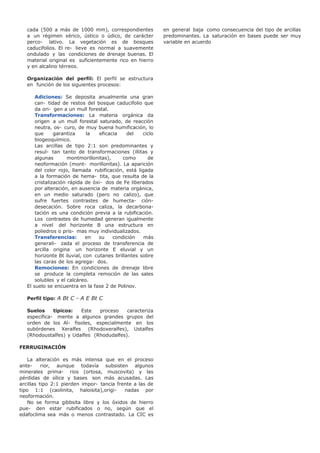 cada (500 a más de 1000 mm), correspondientes
a un régimen xérico, ústico o údico, de carácter
perco- lativo. La vegetación es de bosques
caducifolios. El re- lieve es normal a suavemente
ondulado y las condiciones de drenaje buenas. El
material original es suficientemente rico en hierro
y en alcalino térreos.
Organización del perfil: El perfil se estructura
en función de los siguientes procesos:
Adiciones: Se deposita anualmente una gran
can- tidad de restos del bosque caducifolio que
da ori- gen a un mull forestal.
Transformaciones: La materia orgánica da
origen a un mull forestal saturado, de reacción
neutra, os- curo, de muy buena humificación, lo
que garantiza la eficacia del ciclo
biogeoquímico.
Las arcillas de tipo 2:1 son predominantes y
resul- tan tanto de transformaciones (illitas y
algunas montmorillonitas), como de
neoformación (mont- morillonitas). La aparición
del color rojo, llamada rubificación, está ligada
a la formación de hema- tita, que resulta de la
cristalización rápida de óxi- dos de Fe liberados
por alteración, en ausencia de materia orgánica,
en un medio saturado (pero no calizo), que
sufre fuertes contrastes de humecta- ción-
desecación. Sobre roca caliza, la decarbona-
tación es una condición previa a la rubificación.
Los contrastes de humedad generan igualmente
a nivel del horizonte B una estructura en
poliedros o pris- mas muy individualizados.
Transferencias: en su condición más
generali- zada el proceso de transferencia de
arcilla origina un horizonte E eluvial y un
horizonte Bt iluvial, con cutanes brillantes sobre
las caras de los agrega- dos.
Remociones: En condiciones de drenaje libre
se produce la completa remoción de las sales
solubles y el calcáreo.
El suelo se encuentra en la fase 2 de Polinov.
Perfil tipo: A Bt C - A E Bt C
Suelos típicos: Este proceso caracteriza
específica- mente a algunos grandes grupos del
orden de los Al- fisoles, especialmente en los
subórdenes Xeralfes (Rhodoxeralfes), Ustalfes
(Rhodoustalfes) y Udalfes (Rhodudalfes).
FERRUGINACIÓN
La alteración es más intensa que en el proceso
ante- rior, aunque todavía subsisten algunos
minerales prima- rios (ortosa, muscovita) y las
pérdidas de sílice y bases son más acusadas. Las
arcillas tipo 2:1 pierden impor- tancia frente a las de
tipo 1:1 (caolinita, haloisita),origi- nadas por
neoformación.
No se forma gibbsita libre y los óxidos de hierro
pue- den estar rubificados o no, según que el
edafoclima sea más o menos contrastado. La CIC es
en general baja como consecuencia del tipo de arcillas
predominantes. La saturación en bases puede ser muy
variable en acuerdo
 