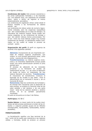 con el régimen climático.
Condiciones del medio: Este proceso caracteriza a
las zonas subtropicales húmedas y a las tropicales
con una estación seca, con regímenes de humedad
údico, ústico o xérico, de régimen al menos
estacionalmente percolativo.
Las condiciones de vegetación climax varían desde el
bosque mesófilo a las formaciones de sabana
arbusti- vas.
Las condiciones de relieve varían de normal a ligera-
mente ondulado, pero las exigencias topográficas
que- dan condicionadas por la clase de drenaje y la
naturaleza del material original. Rocas ácidas son
menos exigentes en las condiciones de drenaje y
pue- den admitir relieves menos pronunciados. Por
el con- trario las rocas básicas exigen muy buenas
condiciones de drenaje, no admitiendo medios confi-
nados, en los cuales se instala el proceso de
vertisoli- zación.
Organización del perfil: El perfil se organiza de
acuerdo a los siguientes cambios:
Adiciones: Incorporación de una importante can-
tidad de materia orgánica anualmente, que
origina un mull forestal ligeramente ácido, como
conse- cuencia del ciclo biogeoquímico.
Transformaciones: La materia orgánica evolu-
ciona y se mineraliza rápidamente aunque puede
existir una cierta polimerización durante el corto
período seco.
El proceso de alteración de los minerales
primarios y la formación de arcillas de
neoformación de tipo 1:1, así como la liberación
de óxidos de hierro, es importante. No hay
todavía liberación de aluminio. Transferencias:
El mecanismo de transferencia involucra el
lessivage de las arcillas lo que deter- mina la
diferenciación de un horizonte E eluvial y de un
horizonte Bt iluvial.
Remociones: Bajo las condiciones de humedad y
de drenaje libre necesarias para el desarrollo de
este proceso, se produce la remoción total de las
sales solubles y del calcáreo y de una parte
impor- tante de los cationes alcalinos y alcalino
térreos. El Si es también parcialmente
movilizado.
El suelo se encuentra en la fase 3 de Polinov.
Perfil típico: A E Bt C
Suelos típicos: La mayor parte de los suelos resul-
tantes de este proceso pertenecen al orden de los Ul-
tisoles y a algunos grandes grupos de los Alfisoles
(Kandiacualfes, Kandiudalfes, Kandiustalfes, Kanha-
plustalfes).
FERRATILIZACIÓN
La ferralitización significa una fase terminal de la
evo- lución de los suelos que caracteriza a las regiones
cálidas y húmedas, donde se produce un proceso
geoquímico in- tenso, lento y muy prolongado.
 