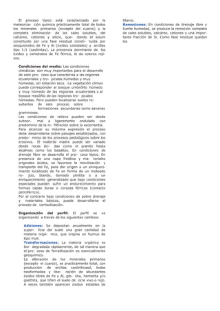 El proceso típico está caracterizado por la
meteoriza- ción química prácticamente total de todos
los minerales primarios (excepto del cuarzo) y la
completa eliminación de las sales solubles, del
calcáreo, cationes y silicio, que- dando el solum
constituido por una fase residual consti- tuida por
sesquióxidos de Fe y Al (óxidos coloidales) y arcillas
tipo 1:1 (caolinitas). La presencia dominante de los
óxidos y oxhidratos de Fe férrico, le da colores roji-
zos.
Condiciones del medio: Las condiciones
climáticas son muy importantes para el desarrollo
de este pro- ceso que caracteriza a las regiones
ecuatoriales y tro- picales húmedas y muy
húmedas, sin estación seca. La vegetación climax
puede corresponder al bosque umbrófilo húmedo
y muy húmedo de las regiones ecuatoriales y al
bosque mesófilo de las regiones tro- picales
húmedas. Pero pueden localizarse suelos re-
sultantes de este proceso sobre
formaciones secundarias como savanas
graminosas.
Las condiciones de relieve pueden ser desde
subnor- mal a ligeramente ondulado con
predominio de la in- filtración sobre la escorrentía.
Para alcanzar su máxima expresión el proceso
debe desarrollarse sobre paisajes estabilizados, con
predo- minio de los procesos pedológicos sobre los
erosivos. El material madre puede ser variado
desde rocas áci- das como el granito hasta
alcalinas como los basaltos. En condiciones de
drenaje libre se desarrolla el pro- ceso típico. En
presencia de una napa freática y ma- teriales
originales ácidos, se favorece la movilización y
transporte del Fe, para dar origen a un enriqueci-
miento localizado de Fe en forma de un moteado
ro- jizo, blando, llamado plintita o a un
enriquecimiento generalizado que bajo condiciones
especiales pueden sufrir un endurecimiento para
formas capas duras o corazas férricas (contacto
petroférrico).
Por el contrario bajo condiciones de pobre drenaje
y materiales básicos, puede desarrollarse el
proceso de vertisolización.
Organización del perfil: El perfil se va
organizando a través de los siguientes cambios:
Adiciones: Se depositan anualmente en la
super- ficie del suelo una gran cantidad de
materia orgá- nica, que origina un humus de
tipo mull.
Transformaciones: La materia orgánica es
bio- degradada rápidamente, de tal manera que
el pro- ceso de ferralitización es esencialmente
geoquímico.
La alteración de los minerales primarios
(excepto el cuarzo), es practicamente total, con
producción de arcillas caoliníticasd, todas
neoformadas y libe- ración de abundantes
óxidos libres de Fe y Al, gib- sita, hematita y/o
goethita, que tiñen el suelo de ocre vivo o rojo.
A veces también aparecen óxidos estables de
titanio.
Remociones: En condiciones de drenaje libre y
fuerte humedad, se produce la remoción completa
de sales solubles, calcáreo, cationes y una impor-
tante fracción de Si. Como fase residual quedan
los
 