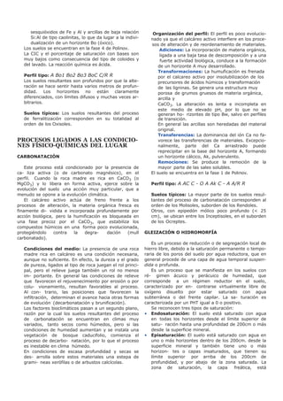sesquióxidos de Fe y Al y arcillas de baja relación
Si:Al de tipo caolinitas, lo que da lugar a la indivi-
dualización de un horizonte Bo (óxico).
Los suelos se encuentran en la fase 4 de Polinov.
La CIC y el porcentaje de saturación con bases son
muy bajos como consecuencia del tipo de coloides y
del lavado. La reacción química es ácida.
Perfil tipo: A Bo1 Bo2 Bo3 BoC C/R R
Los suelos resultantes son profundos por que la alte-
ración se hace sentir hasta varios metros de profun-
didad. Los horizontes no están claramente
diferenciados, con límites difusos y muchas veces ar-
bitrarios.
Suelos típicos: Los suelos resultantes del proceso
de ferralitización corresponden en su totalidad al
orden de los Oxisoles.
PROCESOS LIGADOS A LAS CONDICIO-
NES FÍSICO-QUÍMICAS DEL LUGAR
CARBONATACIÓN
Este proceso está condicionado por la presencia de
ca- liza activa (o de carbonato magnésico), en el
perfil. Cuando la roca madre es rica en CaCO3 (o
MgCO3) y lo libera en forma activa, ejerce sobre la
evolución del suelo una acción muy particular, que a
menudo se opone a la evolución climática.
El calcáreo activo actúa de freno frente a los
procesos de alteración, la materia orgánica fresca es
finamente di- vidida e incorporada profundamente por
acción biológica, pero la humificación es bloqueada en
una fase precoz por el CaCO3, que estabiliza los
compuestos húmicos en una forma poco evolucionada,
protegiéndolo contra la degra- dación (mull
carbonatado).
Condiciones del medio: La presencia de una roca
madre rica en calcáreo es una condición necesaria,
aunque no suficiente. En efecto, la dureza y el grado
de pureza, ligados al tipo de roca juegan el rol princi-
pal, pero el relieve juega también un rol no menos
im- portante. En general las condiciones de relieve
que favorecen el rejuvenecimiento por erosión o por
colu- vionamiento, resultan favorables al proceso.
Al con- trario, las posiciones que favorecen la
infiltración, determinan el avance hacia otras formas
de evolución (decarbonatación y brunificación).
Los factores bioclimáticos pasan a un segundo plano,
razón por la cual los suelos resultantes del proceso
de carbonatación se encuentran en climas muy
variados, tanto secos como húmedos, pero si las
condiciones de humedad aumentan y se instala una
vegetación de bosque caducifolio, comienza el
proceso de decarbo- natación, por lo que el proceso
es inestable en clima húmedo.
En condiciones de escasa profundidad y secas se
des- arrolla sobre estos materiales una estepa de
grami- neas xerófilas o de arbustos calcícolas.
Organización del perfil: El perfil es poco evolucio-
nado ya que el calcáreo activo interfiere en los proce-
sos de alteración y de reordenamiento de materiales.
Adiciones: La incorporación de materia orgánica,
ligada a una baja tasa de descomposición y a una
fuerte actividad biológica, conduce a la formación
de un horizonte A muy desarrollado.
Transformaciones: La humuficación es frenada
por el calcareo activo por insolubilización de los
precursores de ácidos húmicos y transformación
de las ligninas. Se genera una estructura muy
porosa de grumos gruesos de materia orgánica,
arcilla y
CaCO3. La alteración es lenta e incompleta en
este medio de elevado pH, por lo que no se
generan ho- rizontes de tipo Bw, salvo en perfiles
de transición.
En general las arcillas son heredadas del material
original.
Transferencias: La dominancia del ión Ca no fa-
vorece las transferencias de materiales. Excepcio-
nalmente, parte del Ca arrastrado puede
reprecipitar en la base del horizonte A, formando
un horizonte cálcico, Ak, pulverulento.
Remociones: Se produce la remoción de la
mayor parte de las sales solubles.
El suelo se encuentra en la fase 1 de Polinov.
Perfil tipo: A AC C - O A Ak C - A A/R R
Suelos típicos: La mayor parte de los suelos resul-
tantes del proceso de carbonatación corresponden al
orden de los Molisoles, suborden de los Rendoles.
Otros, con epipedón mólico poco profundo (< 25
cm), se ubican entre los Inceptisoles, en el suborden
de los Ocreptes.
GLEIZACIÓN O HIDROMORFÍA
Es un proceso de reducción o de segregación local de
hierro libre, debido a la saturación permanente o tempo-
raria de los poros del suelo por agua reductora, que en
general procede de una capa de agua temporal suspen-
dida o profunda.
Es un proceso que se manifiesta en los suelos con
ré- gimen ácuico y perácuico de humedad, que
corresponde a un régimen reductor en el suelo,
caracterizado por en- contrarse virtualmente libre de
oxígeno disuelto por estar saturado con agua
subterránea o del frente capilar. La sa- turación es
caracterizada por un PHT igual a 0 o positivo.
Se reconocen tres tipos de saturación:
• Endosaturación: El suelo está saturado con agua
en todas los horizontes desde el límite superior de
satu- ración hasta una profundidad de 200cm o más
desde la superficie mineral.
• Episaturación: El suelo está saturado con agua en
uno o más horizontes dentro de los 200cm. desde la
superficie mineral y también tiene uno o más
horizon- tes o capas insaturados, que tienen su
límite superior por arriba de los 200cm de
profundidad, y por abajo de la zona saturada. La
zona de saturación, la capa freática, está
 