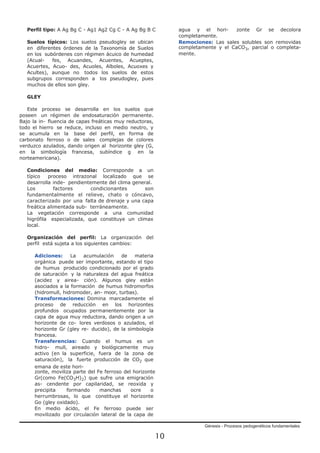 Génesis - Procesos pedogenéticos fundamentales
10
Perfil tipo: A Ag Bg C - Ag1 Ag2 Cg C - A Ag Bg B C
Suelos típicos: Los suelos pseudogley se ubican
en diferentes órdenes de la Taxonomía de Suelos
en los subórdenes con régimen ácuico de humedad
(Acual- fes, Acuandes, Acuentes, Acueptes,
Acuertes, Acuo- des, Acuoles, Alboles, Acuoxes y
Acultes), aunque no todos los suelos de estos
subgrupos corresponden a los pseudogley, pues
muchos de ellos son gley.
GLEY
Este proceso se desarrolla en los suelos que
poseen un régimen de endosaturación permanente.
Bajo la in- fluencia de capas freáticas muy reductoras,
todo el hierro se reduce, incluso en medio neutro, y
se acumula en la base del perfil, en forma de
carbonato ferroso o de sales complejas de colores
verduzco azulados, dando origen al horizonte gley (G,
en la simbología francesa, subíndice g en la
norteamericana).
Condiciones del medio: Corresponde a un
típico proceso intrazonal localizado que se
desarrolla inde- pendientemente del clima general.
Los factores condicionantes son
fundamentalmente el relieve, chato o cóncavo,
caracterizado por una falta de drenaje y una capa
freática alimentada sub- terráneamente.
La vegetación corresponde a una comunidad
higrófila especializada, que constituye un climax
local.
Organización del perfil: La organización del
perfil está sujeta a los siguientes cambios:
Adiciones: La acumulación de materia
orgánica puede ser importante, estando el tipo
de humus producido condicionado por el grado
de saturación y la naturaleza del agua freática
(acidez y airea- ción). Algunos gley están
asociados a la formación de humus hidromorfos
(hidromull, hidromoder, an- moor, turbas).
Transformaciones: Domina marcadamente el
proceso de reducción en los horizontes
profundos ocupados permanentemente por la
capa de agua muy reductora, dando origen a un
horizonte de co- lores verdosos o azulados, el
horizonte Gr (gley re- ducido), de la simbología
francesa.
Transferencias: Cuando el humus es un
hidro- mull, aireado y biológicamente muy
activo (en la superficie, fuera de la zona de
saturación), la fuerte producción de CO2 que
emana de este hori-
zonte, moviliza parte del Fe ferroso del horizonte
Gr(como Fe(CO3H)2) que sufre una emigración
as- cendente por capilaridad, se reoxida y
precipita formando manchas ocre o
herrumbrosas, lo que constituye el horizonte
Go (gley oxidado).
En medio ácido, el Fe ferroso puede ser
movilizado por circulación lateral de la capa de
agua y el hori- zonte Gr se decolora
completamente.
Remociones: Las sales solubles son removidas
completamente y el CaCO3, parcial o completa-
mente.
 