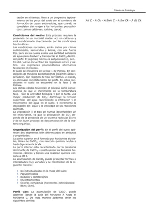 Cátedra de Edafología.
tación en el tiempo, lleva a un progresivo tapona-
miento de los poros del suelo con el comienzo de
formación de capas endurecidas, que cuando se
completan dan origen a los horizontes petrocálci-
cos (costras calcáreas, caliche, tosca).
Condiciones del medio: Este proceso requiere la
presencia de un material madre rico en calcáreo y
está condicionado directamente por las condiciones
bioclimáticas.
Las condiciones normales, están dadas por climas
subhúmedos, semiáridos y áridos, con una fuerte
Etp, pero en los cuales exista una cantidad suficiente
de agua para disolver y transportar el CaCO3 dentro
del perfil. El régimen hídrico es subpercolativo, den-
tro del cuál se encuentran los regímenes xérico y ús-
tico. Los regímenes pluviométricos alternantes
favorecen el proceso.
El suelo se encuentra en la fase 1 de Polinov. En con-
diciones de mayores precipitaciones (régimen údico y
perúdico), con régimen de tipo percolativo, el CaCO3
es eliminado completamente del perfil. En estas con-
diciones el suelo se encuentra en la fase 2 de
Polinov.
Los climas cálidos favorecen el proceso como conse-
cuencia de que el incremento de la temperatura
favo- rece la actividad biológica y por lo tanto una
mayor producción de CO2; disminuye la tensión
superficial del agua favoreciendo la infiltración y el
movimiento del agua en el suelo; e incrementa la
disociación del agua y la velocidad de las reacciones
químicas.
La vegetación y el tipo de humus desempeñan un
rol importante, ya que la producción de CO2 de-
pende de la presencia de un sistema radicular activo
y de un buen proceso de descomposición de la ma-
teria orgánica.
Organización del perfil: En el perfil del suelo apa-
recen dos segmentos bien diferenciados en atributos
y propiedades.
La parte superior está formada por horizontes eluvia-
les, libres de CaCO3, con reacción química neutra o
hasta ligeramente ácida.
La parte inferior está caracterizada por la presencia
dominante de CaCO3, constituyendo los llamados ho-
rizontes cálcicos y tienen una reacción química cer-
cana a pH 8.
La acumulación de CaCO3 puede presentar formas e
intensidades muy variadas y se manifiestan de la si-
guiente manera:
• No individualizado en la masa del suelo
• Pseudomicelios
• Nódulos y concreciones
• Encostramientos
• Costras compactas (horizontes petrocálcicos:
Bkm; Ckm).
Perfil tipo: La acumulación de CaCO3 puede
aparecer desde la base del horizonte A hasta el
horizonte C. De esta manera podemos tener los
siguientes perfiles:
Ak C - A Ck - A Bwk C - A Bw Ck - A Bt Ck
 