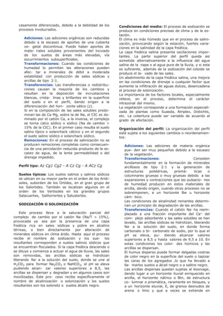 casamente diferenciado, debido a la debilidad de los
procesos involucrados.
Adiciones: Las adiciones orgánicas son reducidas
debido a la escasez de aportes de una cubierta
ve- getal discontinua. Puede haber aportes de
mate- riales solubles provenientes del lixiviado
de los suelos de áreas más elevadas, vía
escurrimientos subsuperficiales.
Transformaciones: Cuando las condiciones de
humedad lo permiten las alteraciones pueden
afec- tar a minerales de débil a moderada
estabilidad con producción de sales sódicas y
arcillas de tipo 2:1.
Transferencias: Las transferencias o redistribu-
ciones causan la mayoría de los cambios y
resultan en la deposición de incrustaciones
blancas, crista- linas y brillantes en la superficie
del suelo o en el perfil, dando origen a la
diferenciación del hori- zonte sálico (z).
Si en la composición de las sales solubles predo-
minan las de Ca Mg, sobre la de Na, el CIC es do-
minado por el catión Ca, a la inversa, el complejo
se torna calco sódico o sódico (Na de cambio >
15% de la CIC). En el primer caso resulta el suelo
salino típico o solanchack cálcico y en el segundo
el suelo salino sódico o solanchack sódico.
Remociones: En el proceso de salinización no se
producen remociones completas como consecuen-
cia de una percolación reducida producto de la es-
casez de agua, de la lenta permeabilidad o del
drenaje impedido.
Perfil tipo: Az Cg1 Cg2 - A Cz Cg - A ACz Cg
Suelos típicos: Los suelos salinos y salinos sódicos
se ubican en su mayor parte en el orden de los Aridi-
soles, suborden de los Ortides, en el gran grupo de
los Salortides. También se localizan algunos en el
orden de los Vertisoles en los grandes grupos
Salacuertes, Salitorrertes y Salustertes.
SODIZACIÓN O SOLONIZACIÓN
Este proceso lleva a la saturación parcial del
complejo de cambio por el catión Na (Na/T > 15%),
provocada ya sea por la presencia de una capa
freática rica en sales sódicas y pobre en alcalino
térreas, o bien directamente por alteración de
minerales sódicos en clima árido. Hasta aquí el proceso
recibe el nombre de sodización y los sue- los
resultantes corresponden a suelos salinos sódicos que
se encuentran floculados. Si la capa freática desciende o
se diluye y comienza a actuar el agua de lluvia, las sales
son removidas, las arcillas sódicas se hidrolizan
liberando Na+
a la solución del suelo, donde se une al
H2CO3 para formar Na2CO3 o NaHCO3, el pH se eleva
pudiendo alcan- zar valores superiores a 8,5, las
arcillas se dispersan y degradan y en algunos casos son
movilizadas. Este pro- ceso recibe específicamente el
nombre de alcalinización o solonización y los suelos
resultantes son los solonetz o suelos álcalis negro.
Condiciones del medio: El proceso de sodización se
produce en condiciones precisas de clima y de la es-
tación.
El clima es más húmedo que en el proceso de salini-
zación, provocando según la estación, fuertes varia-
ciones en la salinidad de la capa freática.
La capa freática salina presenta oscilaciones impor-
tantes. La parte superior del perfil queda así
sometida alternativamente a la influencia del agua
salina de la napa o al agua pura de la lluvia, y si esta
es suficiente, además de la sodización del coloide se
produce el la- vado de las sales.
Un abatimiento de la capa freática salina, una mejora
en las condiciones de drenaje o cualquier factor que
aumente la infiltración de aguas dulces, desencadena
el proceso de solonización.
La importancia de los factores locales, especialmente
relieve, en el proceso, determina el carácter
intrazonal del mismo.
La vegetación corresponde a una formación especiali-
zada de plantas como Suaeda, Atriplex, Distichlis,
etc. La cobertura puede ser variable de acuerdo al
grado de afectación.
Organización del perfil: La organización del perfil
está sujeta a los siguientes cambios o reordenamien-
tos:
Adiciones: Las adiciones de materia orgánica
pue- den ser muy pequeñas debido a la escasez
de la vegetación.
Transformaciones: Consisten
fundamentalmente en la formación de minerales
arcillosos de tipo 2:1 y la generación de
estructuras poliédricas, prismá- ticas o
columnares gruesas o muy gruesas debido a las
expansiones y contracciones que las pulsacio- nes
de humedad producen en estos materiales de
arcilla, dando origen, cuando otros procesos no se
sobreimponen, a un horizonte Bw u horizonte
cám- bico.
Las condiciones de alcalinidad reinantes determi-
nan un principio de degradación de las arcillas.
Transferencias: Cuando el catión Na+
ha reem-
plazado a una fracción importante del Ca2+
del
com- plejo adsorbente y las sales solubles se han
lavado, las arcillas sódicas se hidrolizan, liberando
Na+
a la solución del suelo, en donde forma
carbonato o bi- carbonato de sodio, por lo que el
pH se eleva, pu- diendo alcanzar valores
superiores a 8,5 y hasta valores de 9,5 a 10. En
estas condiciones los coloi- des húmicos y las
arcillas se dispersan.
El humus disperso puede formar delgadas costras
de color negro en la superficie del suelo o tapizar
las caras de los agregados ,lo que ha llevado a
lla- marlos suelos a álcali negro o a salitre negro.
Las arcillas dispersas quedan sujetas al lessivage,
dando lugar a un horizonte iluvial enriquecido en
arcilla, el horizonte nátrico o Btn, de estructura
co- lumnar o prismática, raramente en bloques, y
a un horizonte eluvial, E, de granos desnudos de
arena o limo y que a veces se extiende en
 