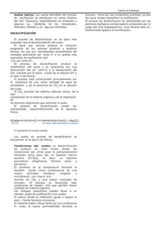 Cátedra de Edafología.
Suelos típicos: Los suelos derivados del proceso
de calcificación se distribuyen en varios órdenes
del Soil Taxonomy, especialmente en Aridisoles y
algunos su- bórdenes de los Inceptisoles,
Molisoles, Alfisoles y en algunos Vertisoles.
DECALCIFICACIÓN
El proceso de decalcificación es un paso más
avanzado que la decarbonatación del suelo.
El agua que percola produce la remoción
progresiva de los cationes alcalinos y alcalinos
térreos, los que son reemplazados gradualmente del
complejo adsorbente por iones H+
y en grados más
avanzados de acidificación (pH
<5), por iones Al3+
.
El proceso de decalcificación produce la
acidificación del suelo y se caracteriza por una
disminución del pH (pH<7) y la desaturación del
CIC, indicada por la dismi- nución de la relación S/T y
el valor V de Hissink.
El proceso está condicionado principalmente por
la existencia de una cierta cantidad de agua de
percolación y de la presencia de CO2 en la solución
del suelo.
El CO2 proviene del sistema radicular activo, de la
des-
composición de la materia orgánica y de la respiración
de
los diversos organismos que colonizan el suelo.
El proceso de decalcificación puede ser
representado esquemáticamente de la siguiente
forma:
R representa la micela coloidal.
Los suelos en proceso de decalcificación se
encuentran en la fase 2 de Polinov.
Condiciones del medio: La decalcificación
se produce en todo medio donde las
condiciones del clima sean lo suficientemente
húmedas como para dar un balance hídrico
positivo (P>Etp), es decir un régimen
percolativo (Regímenes hídricos údico y
perúdico).
El aumento de la temperatura favorece la
decalcifi- cación como consecuencia de una
mayor actividad biológica (vegetal y
microbiana), con mayor pro-
ducción de CO2 y una mayor velocidad de
lixiviado. El proceso es favorecido bajo
condiciones de vegeta- ción que aporten mayor
cantidad de materia orgánica.
Los bosques caducifolios pueden llevar a un
elevado grado de acidificación a los suelos.
El relieve donde la infiltración iguale o supere la
esco- rrentía favorece el proceso.
El material madre influye tanto por sus condiciones
fí- sicas, la buena permeabilidad favorece el
proceso, como por sus condiciones químicas, ya que
las rocas ácidas intensifican la acidificación.
El proceso de decalcificación es neutralizado por los
ascensos biológicos compensadores producidos por el
juego del ciclo biogeoquímico, cuya eficacia está es-
trechamente ligada a la humificación.
 