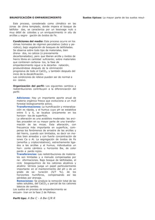 BRUNIFICACIÓN O EMPARDECIMIENTO
Este proceso, considerado como climático en las
zonas de clima templado, donde impera el bosque de
latifolia- das, se caracteriza por un lessivage nulo o
muy débil de coloides y un enriquecimiento in situ de
arcillas y segre- gación de óxidos de Fe.
Condiciones del medio: Este proceso ocurre en los
climas húmedos de régimen percolativo (údico y pe-
rúdico), bajo vegetación de bosques de latifoliadas.
Se observa sobre todo tipo de materiales, bien
drena- dos, no calizos (o previamente
decarbonatados), pero que liberan arcilla y óxidos de
hierro libres en cantidad suficiente; sobre materiales
que contienen carbona- tos, la fase de
empardecimiento sigue a la decarbo- natación,
produciéndose después de la eliminación
progresiva de todo el CaCO3, y también después del
inicio de la decalcificación.
Las condiciones de relieve pueden ser de normal a
ex- cesivo.
Organización del perfil: Los siguientes cambios y
redistribuciones contribuyen a la diferenciación del
perfil:
Adiciones: Hay un importante aporte anual de
materia orgánica fresca que evoluciona a un mull
forestal biologicamente activo.
Transformaciones: La humificación y mineraliza-
ción es rápida, y el humus cuyo pH se estabiliza
entre 5 y 6, se localiza únicamente en los
horizon- tes de superficie.
La alteración es una acidólisis moderada: las arci-
llas proceden en su mayor parte de una transfor-
mación de las micas. Esta alteración, con
frecuencia más importante en superficie, com-
pensa los fenómenos de arrastre de las arcillas y
del hierro, cuando son limitados, es decir en me-
dios bien aireados y con fuerte concentración de
iones Ca o Al. La segregación de óxidos de Fe
(amorfos y criptocristalinos), estrechamente liga-
dos a las arcillas y al humus, individualiza un
hori- zonte cámbico u horizonte Bw, de color
pardo a pardo rojizo.
Transferencias: Las redistribuciones de materia-
les son limitadas y a menudo compensadas por
ne- oformaciones. Bajo bosque de latifoliadas, el
ciclo biogeoquímico de los cationes alcalinos y
alcalino térreos juega un papel particularmente
importante en el mantenimiento del pH y de un
grado de sa- turación (S/T %), de los
horizontes humíferos, compensando así las
pérdidas por drenaje.
Remociones: Se produce la remoción total de las
sales solubles, del CaCO3 y parcial de los cationes
básicos de cambio.
Los suelos en proceso de empardecimiento se
encuen- tran en la fase 2 de Polinov.
Perfil tipo: A Bw C - A Bw C/R R
Suelos típicos: La mayor parte de los suelos resul-
 