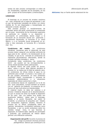 tantes de este proceso corresponden al orden de
los Inceptisoles, suborden de los Ocreptes, en los
gran grupos de los Eutrocreptes y Umbrocreptes.
LESSIVAGE
El lessivage es un proceso de arrastre mecánico
ver- tical, producido por el agua de percolación y por
el cual las partículas coloidales de arcilla y en menor
medida de Fe son dispersadas y transportadas sin
alteración a través del perfil.
Este proceso produce el reordenamiento de
materiales dentro del perfil, acentuando su anisotropía
por el empo- brecimiento de los horizontes superiores
en partículas co- loidales y su deposición y
acumulación en profundidad, dando origen a la
formación de un horizonte eluvial em- pobrecido y
parcialmente decolorado, el horizonte E (a veces
álbico), y a un horizonte iluvial enriquecido en ar-
cillas y más coloreado, el horizonte Bt u horizonte
argí- lico.
Condiciones del medio: Las condiciones
climáticas necesarias para el desarrollo de este
proceso deben asegurar una cantidad suficiente de
agua para la dis- persión y la translocación de los
coloides, lo que es fa- vorecido en condiciones de
regímenes pluviométricos alternantes, donde se
suceden períodos húmedos y secos.
Cumpliendo estas condiciones, las condiciones
térmi- cas pueden ser las correspondientes a
climas desde boreales hasta subtropicales.
El régimen hídrico del suelo puede ser ácuico,
údico, ústico o xérico. Bajo régimen perúdico el
proceso no se realiza por la falta de estación seca.
En condiciones de climas áridos el agua no es
suficiente para cumplir el proceso y los suelos con
Bt que pueden encontrarse en esos ambientes
(Suborden Argid), corresponden a procesos de
evolución paleoclimáticos o a situaciones
especiales de relieve subnormal o chato.
Las condiciones típicas de vegetación es la de los
bos- ques caducifolios, aunque también se localiza
con ve- getación de praderas. La presencia de un
humus de tipo mull activo es imprescindible.
El material madre no debe ser calcáreo o el
proceso instalarse después de la decarbonatación,
ya que el exceso de iones Ca impide la dispersión
de los coloi- des. Los medios muy ácidos son
igualmente desfavo- rables para el lessivage,
debido a la acción floculante del catión Al
trivalente. La presencia de pequeñas can- tidades
de compuestos orgánicos solubles, favorece el
proceso por su efecto complejante sobre los
cationes polivalentes, tornándolos ineficaces como
floculantes, y por su acción protectora sobre los
coloides inorgá- nicos, lo que favorece la
dispersión. El material debe además ser permeable
y profundo. Las condiciones de relieve deben
permitir una infiltración suficiente.
Organización del perfil: Durante el proceso de
les- sivage se producen diversos procesos
pedogenéticos básicos que contribuyen a la
diferenciación del perfil.
Adiciones: Hay un fuerte aporte estacional de ma-
 