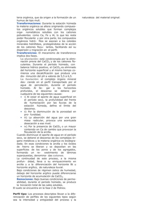 teria orgánica, que da origen a la formación de un
humus de tipo mull.
Transformaciones: Durante la estación húmeda
la materia orgánica se altera originando compues-
tos orgánicos solubles que forman complejos
orga- nometálicos solubles con los cationes
polivalentes como Ca, Fe y Al, lo que les resta
poder floculante y por otra parte, los compuestos
orgánicos hidró- filos se asocian a los coloides
minerales hidrófobos, protegiéndolos de la acción
de los cationes flocu- lantes, facilitando así su
dispersión y migración en el perfil.
Transferencias: El mecanismo de transferencia
implica dos fases.
La eluviación: está condicionada por la elimi-
nación previa del CaCO3 y de los cationes flo-
culantes. Durante el período húmedo, con
balance hídrico positivo, el CaCO3 es eliminado
del horizonte superficial y al mismo tiempo co-
mienza una decalcificación que produce una
dis- minución del pH a valores de 5,5 a 6,5.
La iluviación: el complejo órgano mineral
des- ciende en el perfil transportado por el
agua de percolación, durante el período
húmedo. Al lle- gar a los horizontes
profundos, el descenso se detiene por
cualquiera de las siguientes causas:
• i) Al cesar el aporte de agua superficial en
el período seco, la profundidad del frente
de humectación por las lluvias de la
estación húmeda, define el límite del
descenso.
• ii) Por la disminución de la porosidad en
pro- fundidad.
• iii) La absorción del agua por una gran
masa radicular, provoca una acentuada
desecación a ese nivel.
• iv) Por la presencia de CaCO3 o un mayor
contenido en Ca de cambio que provocan la
floculación de la arcilla.
Cuando disminuye el aporte de agua en el período
seco, se detiene el descenso de los complejos ór-
gano metálicos y la materia orgánica es biodegra-
dada. En esas condiciones la arcilla y los óxidos
de hierro se liberan y se depositan en las
superficies de los poros y de los agregados,
formando un re- vestimiento de láminas
superpuestas, denomina- das cutanes.
La continuidad de este proceso, a la misma
profun- didad, lleva a su enriquecimiento en
arcilla y a la diferenciación del horizonte Bt u
horizonte argílico, de naturaleza iluvial.
Bajo condiciones de régimen ústico de humedad,
debajo del horizonte argílico puede diferenciarse
un horizonte de acumulación de CaCO3.
Remociones: Bajo buenas condiciones de perme-
abilidad, durante el período húmedo, se produce
la lixiviación total de las sales solubles.
El suelo se encuentra en la fase 2 de Polinov.
Perfil tipo: Los procesos descriptos llevan a la dife-
renciación de perfiles de los siguientes tipos según
sea la intensidad y antigüedad del proceso y la
naturaleza del material original:
 