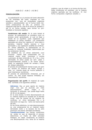 A Bt Ck C - A Bt C - A E Bt C
PODZOLIZACIÓN
La podzolización es un proceso de fuerte alteración
de los minerales del suelo, originado en una
producción ma- siva de compuestos orgánicos
solubles o pseudosolubles por el humus ácido mor.
Como consecuencia de ello, se produce una
migración total del Fe y del Al en forma de quelatos y
del Si en forma soluble, para formar en pro-
fundidad un horizonte espódico.
Condiciones del medio: En la zona boreal el
proceso de podzolización se considera como un
proceso zonal generalizado, al cual se llega a
través de un equilibrio suelo vegetación que
establecen un climax climático. Las condiciones
generales son clima frío, régimen hí- drico údico y
perúdico, material madre arenoso y muy
permeable y una vegetación acidófila de coníferas.
En climas atlánticos, la podzolización es un
proceso in- trazonal, localizado, determinado por
las condiciones del sitio.
Se establece así, un climax estacional, cuyo
funciona- miento está condicionado por un
material madre ácido (areniscas o arenas
cuarzosas), de bajo contenido en Fe y Ca, y muy
permeable. El clima puede ser tem- plado o
excepcionalmente tropical y de fuerte pluvio-
sidad. La vegetación puede ser variada y hasta
de bosque caducifolio.
El proceso de podzolización boreal ocupa una gran
ex- tensión en América del Norte, Europa y
Asia, cu- briendo áreas de mucha población y
gran importancia económica.
El proceso de podzolización intrazonal, por el
contra- rio, solo ocupa espacios limitados, sin
trascendencia económica.
Organización del perfil: El material de suelo
está sometido a los siguientes cambios.
Adiciones: Hay un gran aporte de materia
orgá- nica que se acumula por mala
descomposición, dando origen a un
horizonte O profundo, que puede llegar hasta
20 30 cm de espesor.
En la zona boreal, la lenta descomposición de
la materia orgánica es causada por el elevado
conte- nido de resinas de los residuos de
coníferas, un clima demasiado frío y la
saturación con agua du- rante una buena parte
del año.
En los climas atlánticos, la mala descomposición
es una consecuencia de un material madre
demasiado ácido y la escasez de Ca para
promover una buena actividad microbiana.
Transformaciones: Las fuertes condiciones
de acidez en que se desarrolla el proceso
determinan un medio de débil actividad
biológica. En estas condiciones, se produce
una descomposición muy lenta de la materia
orgánica, que da origen a un humus de tipo mor.
Estas condiciones se acentúan con la materia
orgánica aportada por las coníferas. El mor
forma compuestos orgánicos solubles o
 