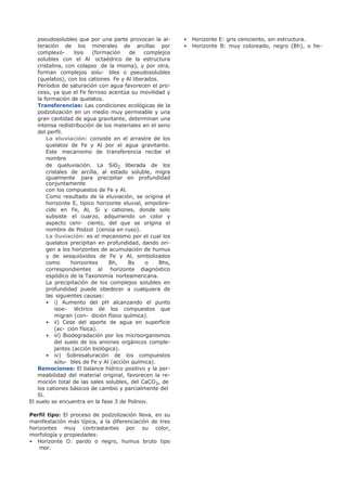 pseudosolubles que por una parte provocan la al-
teración de los minerales de arcillas por
complexó- lisis (formación de complejos
solubles con el Al octaédrico de la estructura
cristalina, con colapso de la misma), y por otra,
forman complejos solu- bles o pseudosolubles
(quelatos), con los cationes Fe y Al liberados.
Períodos de saturación con agua favorecen el pro-
ceso, ya que el Fe ferroso acentúa su movilidad y
la formación de quelatos.
Transferencias: Las condiciones ecológicas de la
podzolización en un medio muy permeable y una
gran cantidad de agua gravitante, determinan una
intensa redistribución de los materiales en el seno
del perfil.
La eluviación: consiste en el arrastre de los
quelatos de Fe y Al por el agua gravitante.
Este mecanismo de transferencia recibe el
nombre
de queluviación. La SiO2 liberada de los
cristales de arcilla, al estado soluble, migra
igualmente para precipitar en profundidad
conjuntamente
con los compuestos de Fe y Al.
Como resultado de la eluviación, se origina el
horizonte E, típico horizonte eluvial, empobre-
cido en Fe, Al, Si y cationes, donde solo
subsiste el cuarzo, adquiriendo un color y
aspecto ceni- ciento, del que se origina el
nombre de Podzol (ceniza en ruso).
La iluviación: es el mecanismo por el cual los
quelatos precipitan en profundidad, dando ori-
gen a los horizontes de acumulación de humus
y de sesquióxidos de Fe y Al, simbolizados
como horizontes Bh, Bs o Bhs,
correspondientes al horizonte diagnóstico
espódico de la Taxonomía norteamericana.
La precipitación de los complejos solubles en
profundidad puede obedecer a cualquiera de
las siguientes causas:
• i) Aumento del pH alcanzando el punto
isoe- léctrico de los compuestos que
migran (con- dición físico química).
• ii) Cese del aporte de agua en superficie
(ac- ción física).
• iii) Biodegradación por los microorganismos
del suelo de los aniones orgánicos comple-
jantes (acción biológica).
• iv) Sobresaturación de los compuestos
solu- bles de Fe y Al (acción química).
Remociones: El balance hídrico positivo y la per-
meabilidad del material original, favorecen la re-
moción total de las sales solubles, del CaCO3, de
los cationes básicos de cambio y parcialmente del
Si.
El suelo se encuentra en la fase 3 de Polinov.
Perfil tipo: El proceso de podzolización lleva, en su
manifestación más típica, a la diferenciación de tres
horizontes muy contrastantes por su color,
morfología y propiedades:
• Horizonte O: pardo o negro, humus bruto tipo
mor.
• Horizonte E: gris ceniciento, sin estructura.
• Horizonte B: muy coloreado, negro (Bh), o he-
 