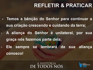REFLETIR & PRATICAR
- Temos a bênção do Senhor para continuar a
sua criação crescendo e cuidando da terra;
- A aliança do Senhor é unilateral, por sua
graça nós fazemos parte dela;
- Ele sempre se lembrará da sua aliança
conosco!
 