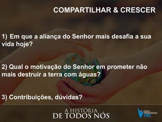 COMPARTILHAR & CRESCER
1) Em que a aliança do Senhor mais desafia a sua
vida hoje?
2) Qual o motivação do Senhor em prometer não
mais destruir a terra com águas?
3) Contribuições, dúvidas?
 