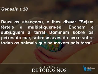 Gênesis 1.28
Deus os abençoou, e lhes disse: "Sejam
férteis e multipliquem-se! Encham e
subjuguem a terra! Dominem sobre os
peixes do mar, sobre as aves do céu e sobre
todos os animais que se movem pela terra".
 