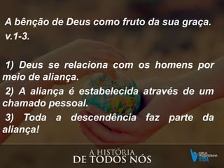 A bênção de Deus como fruto da sua graça.
v.1-3.
1) Deus se relaciona com os homens por
meio de aliança.
2) A aliança é estabelecida através de um
chamado pessoal.
3) Toda a descendência faz parte da
aliança!
 