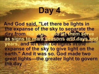 Day 4 And God said, "Let there be lights in the expanse of the sky to separate the day from  the night,   and let them serve as signs to   mark   seasons and days and years,  and let them be lights in the expanse of the sky to give light on the earth." And it was so. God made two great lights—the greater light to govern the day   