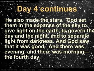 Day 4 continues He also made the stars.  God set them in the expanse of the sky to give light on the earth, to govern the day and the night, and to separate light from darkness. And God saw that it was good.  And there was evening, and there was morning—the fourth day.   