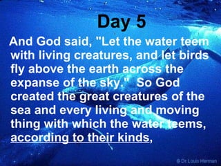 Day 5 And God said, "Let the water teem with living creatures, and let birds fly above the earth across the expanse of the sky."  So God created the great creatures of the sea and every living and moving thing with which the water teems,  according to their kinds ,   