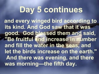 Day 5 continues and every winged bird according to its kind. And God saw that it was good.  God blessed them and said, "Be fruitful and increase in number and fill the water in the seas, and let the birds increase on the earth."  And there was evening, and there was morning—the fifth day.  