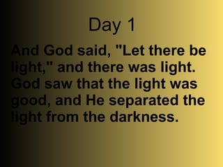 And God said, "Let there be light," and there was light. God saw that the light was good, and He separated the light from the darkness.   Day 1 