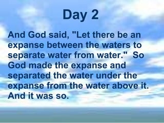 Day 2 And God said, "Let there be an expanse between the waters to separate water from water."  So God made the expanse and separated the water under the expanse from the water above it. And it was so.   