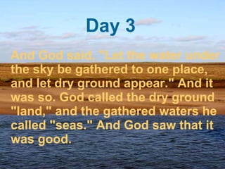 Day 3 And God said, "Let the water under the sky be gathered to one place, and let dry ground appear." And it was so. God called the dry ground "land," and the gathered waters he called "seas." And God saw that it was good.  