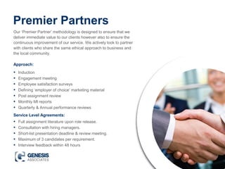 Premier Partners
Our ‘Premier Partner’ methodology is designed to ensure that we
deliver immediate value to our clients however also to ensure the
continuous improvement of our service. We actively look to partner
with clients who share the same ethical approach to business and
the local community.
• Induction
• Engagement meeting
• Employee satisfaction surveys
• Defining ‘employer of choice’ marketing material
• Post assignment review
• Monthly MI reports
• Quarterly & Annual performance reviews
Approach:
Service Level Agreements:
• Full assignment literature upon role release.
• Consultation with hiring managers.
• Short-list presentation deadline & review meeting.
• Maximum of 3 candidates per requirement.
• Interview feedback within 48 hours
 