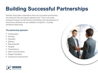 Building Successful Partnerships
Genesis Associates understands that truly successful partnerships
are built over time and require absolute trust. This is not easily
achieved however we feel that by committing to the development of
several key attributes we can establish a long-term, mutually
beneficial relationship.
• Collaboration
• Honesty
• Flexibility
• Delivery
• Mutual benefit
• Integrity
• Transparency
• Open communication
• Regular feedback
• Continuous Improvement
The partnership approach:
 