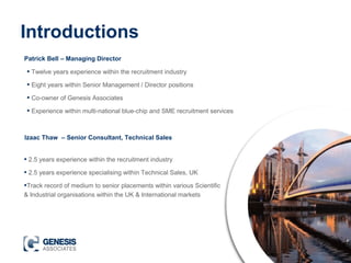 Introductions
Patrick Bell – Managing Director
Izaac Thaw – Senior Consultant, Technical Sales
• Twelve years experience within the recruitment industry
• Eight years within Senior Management / Director positions
• Co-owner of Genesis Associates
• Experience within multi-national blue-chip and SME recruitment services
• 2.5 years experience within the recruitment industry
• 2.5 years experience specialising within Technical Sales, UK
•Track record of medium to senior placements within various Scientific
& Industrial organisations within the UK & International markets
 