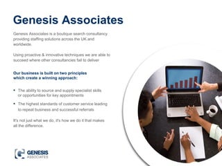 It's not just what we do, it's how we do it that makes
all the difference.
Genesis Associates
Genesis Associates is a boutique search consultancy
providing staffing solutions across the UK and
worldwide.
Using proactive & innovative techniques we are able to
succeed where other consultancies fail to deliver
• The ability to source and supply specialist skills
or opportunities for key appointments
• The highest standards of customer service leading
to repeat business and successful referrals
Our business is built on two principles
which create a winning approach:
 