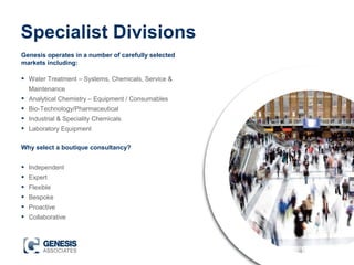 Specialist Divisions
• Water Treatment – Systems, Chemicals, Service &
Maintenance
• Analytical Chemistry – Equipment / Consumables
• Bio-Technology/Pharmaceutical
• Industrial & Speciality Chemicals
• Laboratory Equipment
Genesis operates in a number of carefully selected
markets including:
Why select a boutique consultancy?
• Independent
• Expert
• Flexible
• Bespoke
• Proactive
• Collaborative
 