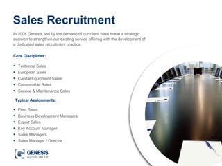 Sales Recruitment
In 2008 Genesis, led by the demand of our client base made a strategic
decision to strengthen our existing service offering with the development of
a dedicated sales recruitment practice.
• Technical Sales
• European Sales
• Capital Equipment Sales
• Consumable Sales
• Service & Maintenance Sales
• Field Sales
• Business Development Managers
• Export Sales
• Key Account Manager
• Sales Managers
• Sales Manager / Director
Core Disciplines:
Typical Assignments:
 