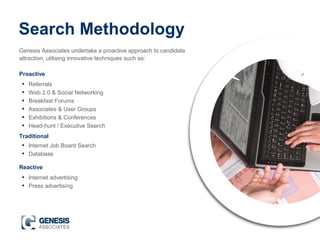 Search Methodology
Genesis Associates undertake a proactive approach to candidate
attraction, utilising innovative techniques such as:
• Referrals
• Web 2.0 & Social Networking
• Breakfast Forums
• Associates & User Groups
• Exhibitions & Conferences
• Head-hunt / Executive Search
Proactive
Traditional
• Internet Job Board Search
• Database
Reactive
• Internet advertising
• Press advertising
 