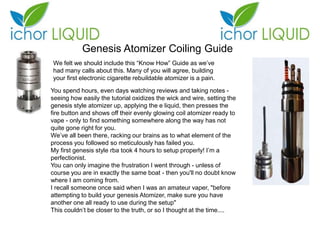 Genesis Atomizer Coiling Guide
We felt we should include this “Know How” Guide as we’ve
had many calls about this. Many of you will agree, building
your first electronic cigarette rebuildable atomizer is a pain.
You spend hours, even days watching reviews and taking notes -
seeing how easily the tutorial oxidizes the wick and wire, setting the
genesis style atomizer up, applying the e liquid, then presses the
fire button and shows off their evenly glowing coil atomizer ready to
vape - only to find something somewhere along the way has not
quite gone right for you.
We’ve all been there, racking our brains as to what element of the
process you followed so meticulously has failed you.
My first genesis style rba took 4 hours to setup properly! I’m a
perfectionist.
You can only imagine the frustration I went through - unless of
course you are in exactly the same boat - then you'll no doubt know
where I am coming from.
I recall someone once said when I was an amateur vaper, "before
attempting to build your genesis Atomizer, make sure you have
another one all ready to use during the setup"
This couldn’t be closer to the truth, or so I thought at the time....
 